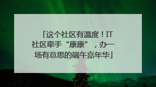 这个社区有温度！IT社区牵手“康康”，办一场有意思的端午嘉年华