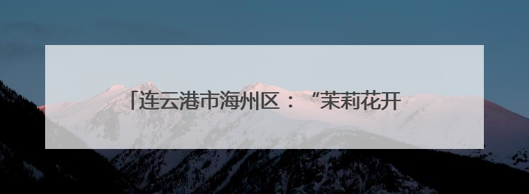连云港市海州区：“茉莉花开”遍乡野 文化惠民暖人心