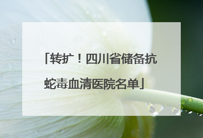 转扩！四川省储备抗蛇毒血清医院名单