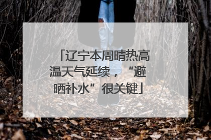 辽宁本周晴热高温天气延续，“避晒补水”很关键