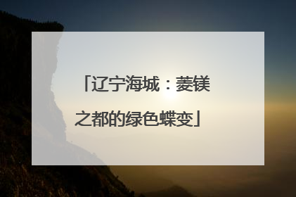 辽宁海城：菱镁之都的绿色蝶变