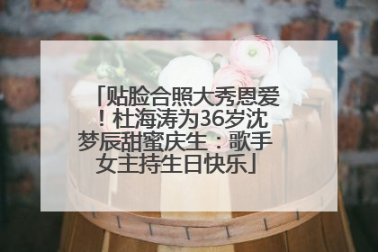 贴脸合照大秀恩爱！杜海涛为36岁沈梦辰甜蜜庆生：歌手女主持生日快乐