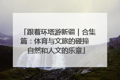 跟着环塔游新疆｜合集篇：体育与文旅的碰撞 自然和人文的乐章
