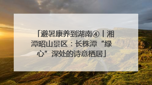 避暑康养到湖南④丨湘潭昭山景区：长株潭“绿心”深处的诗意栖居