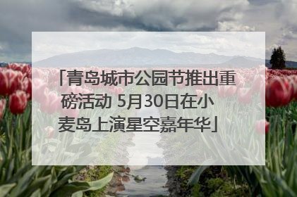 青岛城市公园节推出重磅活动 5月30日在小麦岛上演星空嘉年华