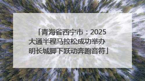 青海省西宁市：2025大通半程马拉松成功举办 明长城脚下跃动奔跑音符