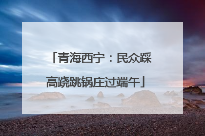 青海西宁：民众踩高跷跳锅庄过端午