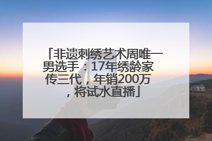 非遗刺绣艺术周唯一男选手：17年绣龄家传三代，年销200万，将试水直播