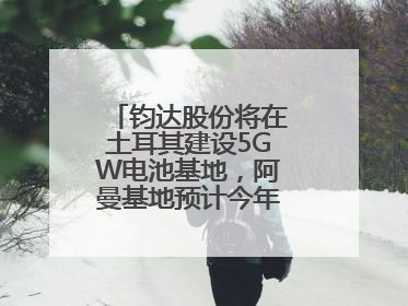 钧达股份将在土耳其建设5GW电池基地，阿曼基地预计今年年底建成投产