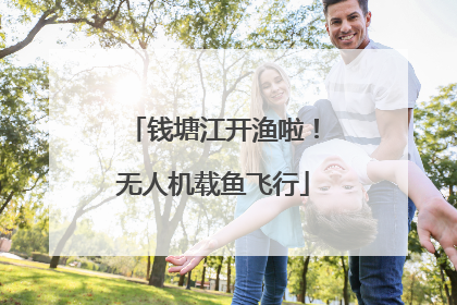 钱塘江开渔啦！无人机载鱼飞行