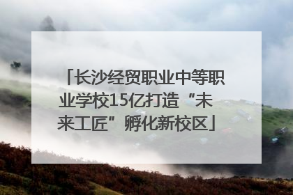 长沙经贸职业中等职业学校15亿打造“未来工匠”孵化新校区