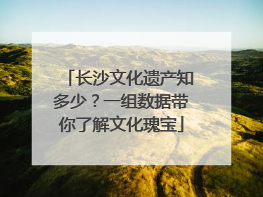 长沙文化遗产知多少？一组数据带你了解文化瑰宝
