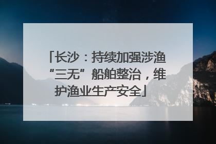 长沙：持续加强涉渔“三无”船舶整治，维护渔业生产安全