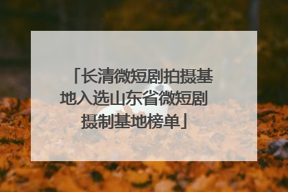 长清微短剧拍摄基地入选山东省微短剧摄制基地榜单