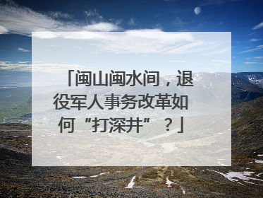 闽山闽水间，退役军人事务改革如何“打深井”？