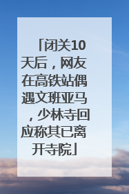 闭关10天后，网友在高铁站偶遇文班亚马，少林寺回应称其已离开寺院