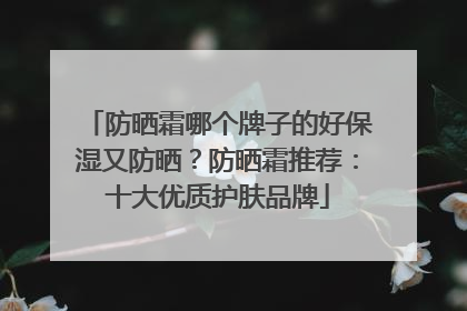 防晒霜哪个牌子的好保湿又防晒？防晒霜推荐：十大优质护肤品牌