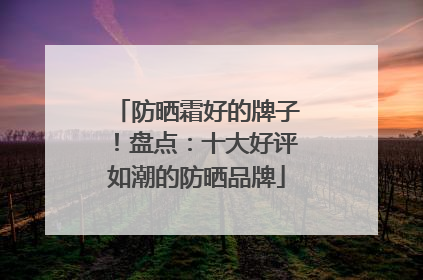 防晒霜好的牌子！盘点：十大好评如潮的防晒品牌