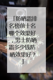 防晒霜排名榜前十名哪个效果好，男士防晒霜多少钱防晒效果好？