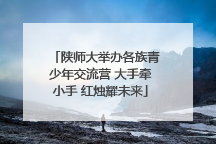 陕师大举办各族青少年交流营 大手牵小手 红烛耀未来