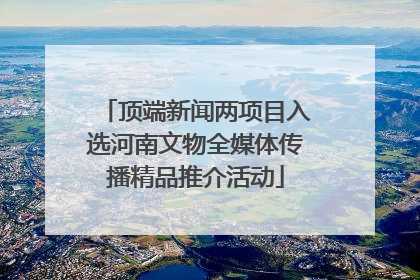 顶端新闻两项目入选河南文物全媒体传播精品推介活动