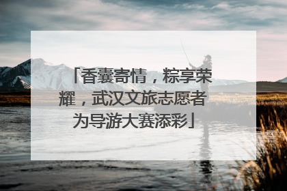 香囊寄情，粽享荣耀，武汉文旅志愿者为导游大赛添彩