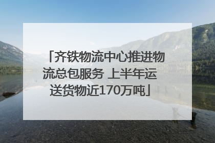 齐铁物流中心推进物流总包服务 上半年运送货物近170万吨
