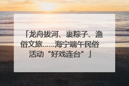 龙舟拔河、裹粽子、渔俗文旅……海宁端午民俗活动“好戏连台”