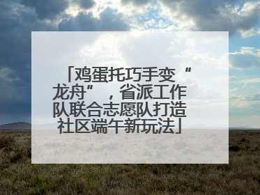 鸡蛋托巧手变“龙舟”，省派工作队联合志愿队打造社区端午新玩法