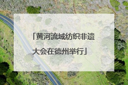 黄河流域纺织非遗大会在德州举行