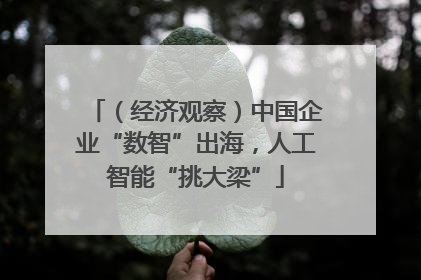 （经济观察）中国企业“数智”出海，人工智能“挑大梁”