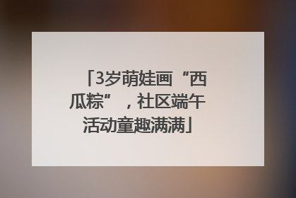 3岁萌娃画“西瓜粽”，社区端午活动童趣满满
