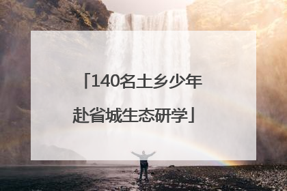 140名土乡少年赴省城生态研学