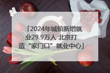 2024年城镇新增就业29.9万人 北京打造“家门口”就业中心