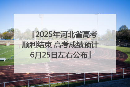 2025年河北省高考顺利结束 高考成绩预计6月25日左右公布