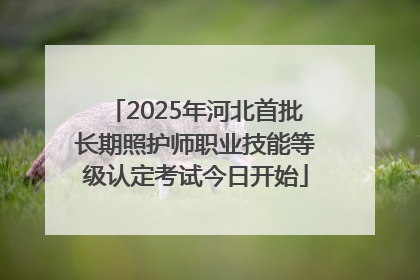 2025年河北首批长期照护师职业技能等级认定考试今日开始